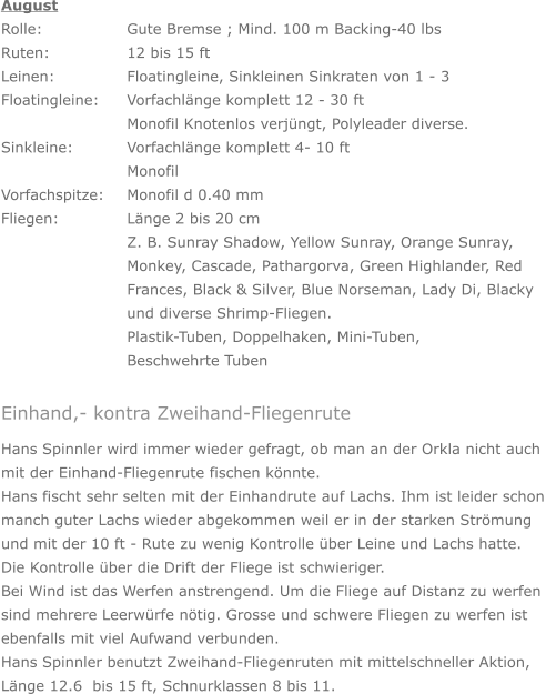 August Rolle: 		Gute Bremse ; Mind. 100 m Backing-40 lbs Ruten: 		12 bis 15 ft Leinen: 		Floatingleine, Sinkleinen Sinkraten von 1 - 3 Floatingleine: 	Vorfachlänge komplett 12 - 30 ft     	Monofil Knotenlos verjüngt, Polyleader diverse. Sinkleine: 		Vorfachlänge komplett 4- 10 ft        		Monofil Vorfachspitze: 	Monofil d 0.40 mm Fliegen: 		Länge 2 bis 20 cm Z. B. Sunray Shadow, Yellow Sunray, Orange Sunray, Monkey, Cascade, Pathargorva, Green Highlander, Red Frances, Black & Silver, Blue Norseman, Lady Di, Blacky und diverse Shrimp-Fliegen. Plastik-Tuben, Doppelhaken, Mini-Tuben,  Beschwehrte Tuben Einhand,- kontra Zweihand-Fliegenrute Hans Spinnler wird immer wieder gefragt, ob man an der Orkla nicht auch  mit der Einhand-Fliegenrute fischen könnte. Hans fischt sehr selten mit der Einhandrute auf Lachs. Ihm ist leider schon manch guter Lachs wieder abgekommen weil er in der starken Strömung und mit der 10 ft - Rute zu wenig Kontrolle über Leine und Lachs hatte. Die Kontrolle über die Drift der Fliege ist schwieriger. Bei Wind ist das Werfen anstrengend. Um die Fliege auf Distanz zu werfen sind mehrere Leerwürfe nötig. Grosse und schwere Fliegen zu werfen ist ebenfalls mit viel Aufwand verbunden. Hans Spinnler benutzt Zweihand-Fliegenruten mit mittelschneller Aktion, Länge 12.6  bis 15 ft, Schnurklassen 8 bis 11.