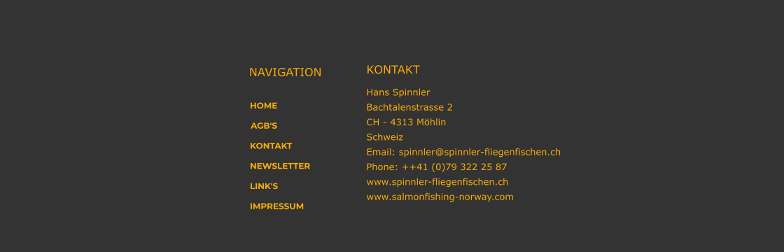 HOME AGB'S KONTAKT NEWSLETTER LINK'S IMPRESSUM NAVIGATION KONTAKT Hans Spinnler Bachtalenstrasse 2  CH - 4313 Möhlin Schweiz Email: spinnler@spinnler-fliegenfischen.ch Phone: ++41 (0)79 322 25 87 www.spinnler-fliegenfischen.ch www.salmonfishing-norway.com